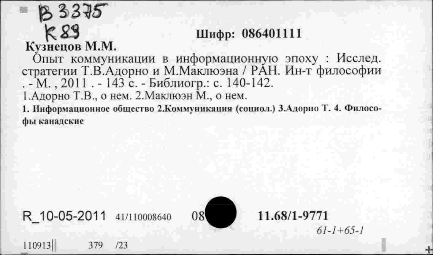 ﻿е> аз?5"
К 33	Шифр: 086401111
Кузнецов М.М.
Опыт коммуникации в информационную эпоху : Исслед. стратегии Т.В.Адорно и М.Маклюэна / РАН. Ин-т философии . - М., 2011 . - 143 с. - Библиогр.: с. 140-142.
1.Адорно Т.В., о нем. 2.Маклюэн М., о нем.
1. Информационное общество 2.Коммуникация (социол.) З.Адорно Т. 4. Философы канадские
К_10-05-2011 41/110008640
11.68/1-9771
61-1+65-1
110913Ц	379 /23